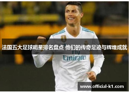 法国五大足球明星排名盘点 他们的传奇足迹与辉煌成就